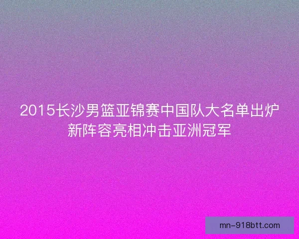 2015长沙男篮亚锦赛中国队大名单出炉新阵容亮相冲击亚洲冠军