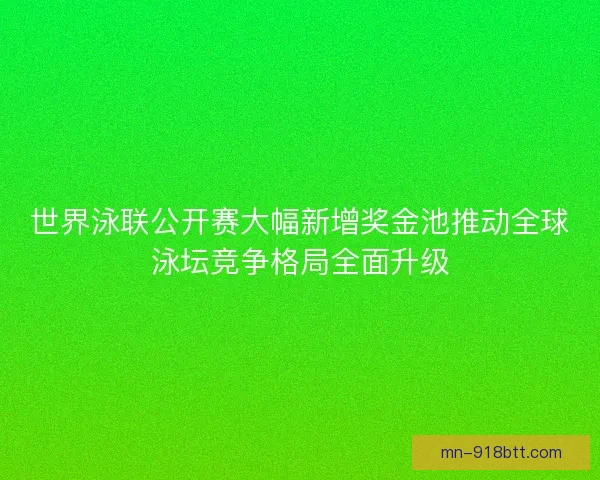 世界泳联公开赛大幅新增奖金池推动全球泳坛竞争格局全面升级